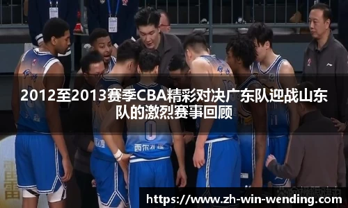 2012至2013赛季CBA精彩对决广东队迎战山东队的激烈赛事回顾